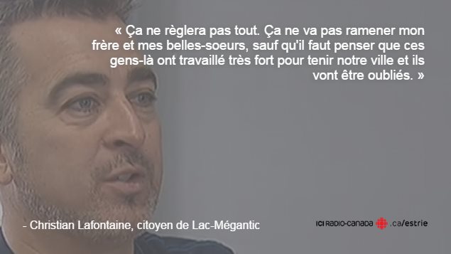 Citation de Christian Lafontaine : « Ça ne règlera pas tout. Ça ne va pas ramener mon frère et mes belles-soeurs, sauf qu'il faut penser que ces gens-là ont travaillé très fort pour tenir notre ville et ils vont être oubliés. » Citation de Christian Lafontaine : « Ça ne règlera pas tout. Ça ne va pas ramener mon frère et mes belles-soeurs, sauf qu'il faut penser que ces gens-là ont travaillé très fort pour tenir notre ville et ils vont être oubliés. »