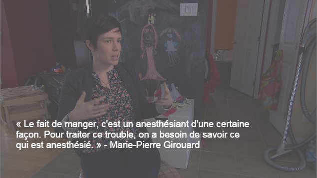« Le fait de manger, c'est un anesthésiant d'une certaine façon. Pour traiter ce trouble, on a besoin de savoir ce qui est anesthésié », dit la psychologue Marie-Pierre Girouard. « Le fait de manger, c'est un anesthésiant d'une certaine façon. Pour traiter ce trouble, on a besoin de savoir ce qui est anesthésié », dit la psychologue Marie-Pierre Girouard.