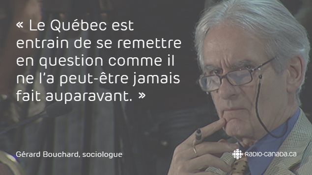 « Le Québec est entrain de se remettre en question comme il ne l'a peut-être jamais fait auparavant. » - Gérard Bouchard, sociologue « Le Québec est entrain de se remettre en question comme il ne l'a peut-être jamais fait auparavant. » - Gérard Bouchard, sociologue